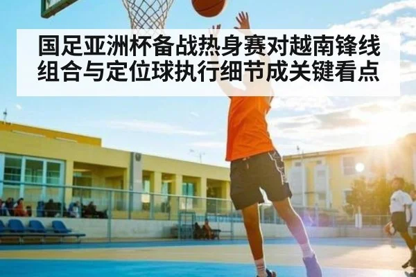 国足亚洲杯备战热身赛对越南锋线组合与定位球执行细节成关键看点